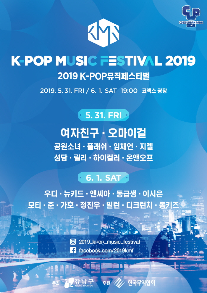 2019 K-POP 뮤직페스티벌 2019.5.31.FRI 19:00 / 2019.6.1.SAT 19:00 코엑스 광장. 5.31 FRI: 여자친구 오마이걸 공원소녀 플래쉬 임채언 지첼 성담 릴리 하이컬러 온앤오프. 6.1.SAT: 우디 뉴키드 앤씨아 동급생 이시은 모티 준 가호 정진우 빌런 디크런치 동키즈. 인스타그램: 2019_kpop_music_festival . 페이스북: facebook.com/2019kmf . 주최:강남구 후원: 한국무역협회. 