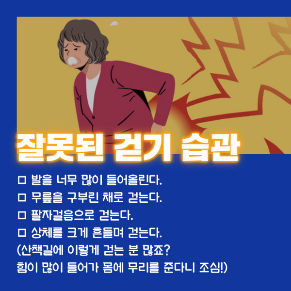 잘못된 걷기 습관  □ 발을 너무 많이 들어올린다. □ 무릎을 구부린 채로 걷는다. □ 팔자걸음으로 걷는다.   □ 상체를 크게 흔들며 걷는다.  (산책길에 이렇게 걷는 분 많죠? 힘이 많이 들어가 몸에 무리를 준다니 조심!)