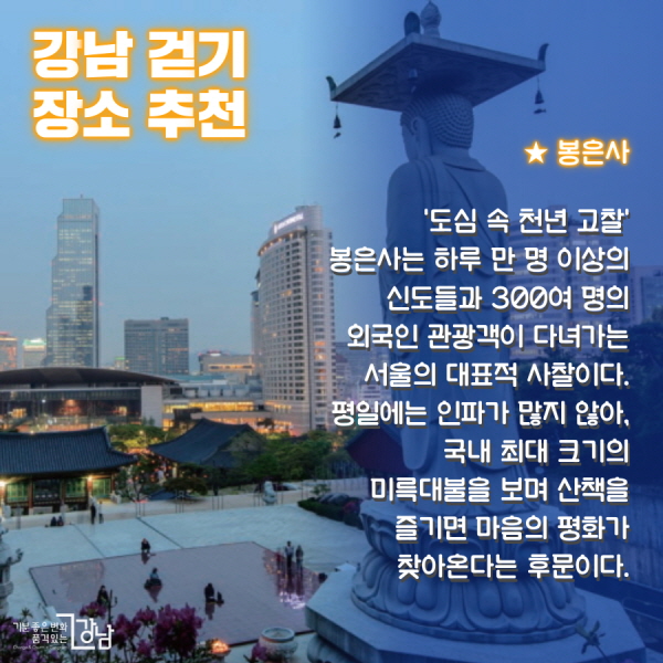 ★ 봉은사   :‘도심 속 천년 고찰’ 봉은사는 하루 만 명 이상의 신도들과 300여 명의 외국인 관광객이 다녀가는 서울의 대표적 사찰이다. 평일에는 인파가 많지 않아, 국내 최대 크기의 미륵대불을 보며 산책을 즐기면 마음의 평화가 찾아온다는 후문이다.