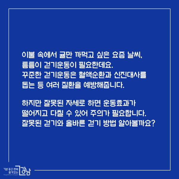 이불 속에서 귤만 까먹고 싶은 요즘 날씨, 틈틈이 걷기운동이 필요한데요.  꾸준한 걷기운동은 혈액순환과 신진대사를 돕는 등 여러 질환을 예방해줍니다.  하지만 잘못된 자세로 하면 운동효과가 떨어지고 다칠 수 있어 주의가 필요합니다. 잘못된 걷기와 올바른 걷기 방법 알아볼까요~? 