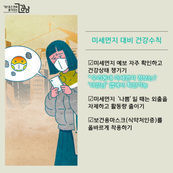 미세먼지 대비 건강수칙 ☑미세먼지 예보 자주 확인하고 건강상태 챙기기 *우리동네 미세먼지 정보는? '더강남' 앱에서 확인가능  ☑미세먼지 ‘나쁨’일 때는 외출을 자제하고 활동량 줄이기 ☑보건용마스크(식약처인증)를 올바르게 착용하기 ☑천식 등 호흡기질환자는 외출 시 항상 증상완화제 등 구제약물 지참하기