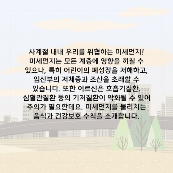 사계절 내내 우리를 위협하는 미세먼지!  미세먼지는 모든 계층에 영향을 끼칠 수 있으나, 특히 어린이의 폐성장을 저해하고, 임산부의 저체중과 조산을 초래할 수 있습니다. 또한 어르신은 호흡기질환, 심혈관질환 등의 기저질환이 악화될 수 있으므로 주의가 필요한데요. 미세먼지를 물리치는 음식과 건강보호 수칙을 소개합니다.