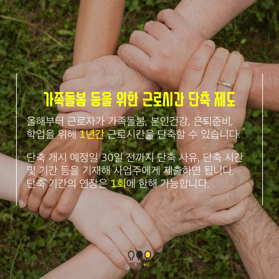 올해부터 근로자가 가족돌봄, 본인건강, 은퇴준비, 학업을 위해** |1년간| **근로시간을 단축할 수 있습니다.  단축 개시 예정일 30일 전까지 단축 사유, 단축 시간 및 기간 등을 기재해 사업주에게 제출하면 됩니다. 단축 기간의 연장은 **|1회|**에 한해 가능합니다.