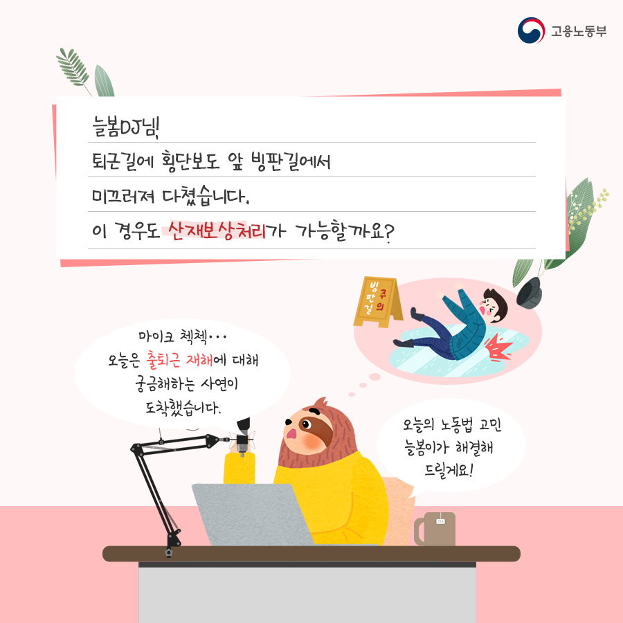 늘봄 DJ님! 퇴근길에 횡단보도 앞 빙판길에서 미끄러져 다쳤습니다. 이 경우도 산재보상처리가 가능할까요? 답변은 이렇습니다. 마이크 첵첵… 오늘은 출퇴근 재해에 대해 궁금해 하는 사연이 도착했습니다. 오늘의 노동법 고민, 늘봄이가 해결해 드릴게요!