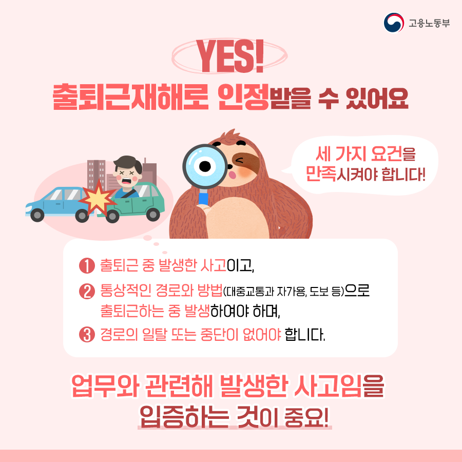 일단 정답은 'YES' 입니다. 아래의 세 가지 요건을 만족시킨다면 출퇴근재해로 인정받을 수 있습니다. 첫번째, 출퇴근 중 발생한 사고일 것. 두번째, 대중교통이나 자가용, 도보 등 통상적인 경로와 방법으로 출퇴근하는 중 발생할 것. 마지막으로 경로의 일탈 또는 중단이 없어야 합니다. 그리고 무엇보다 업무와 관련해 발생한 사고임을 입증하는 것이 중요합니다!