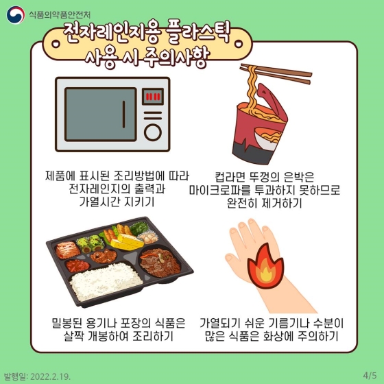 전자레인지용 플라스틱을 사용할 때는 다음 사항을 주의합니다. 첫번째, 제품에 표시된 조리방법에 따라 전자레인지의 출력과 가열시간을 지켜주세요. 두번째, 컵라면 뚜껑의 은박은 마이크로파를 투과하지 못하므로 완전히 제거하세요. 셋째, 밀봉된 용기나 포장의 식품은 살짝 개봉해서 조리하세요. 마지막으로 가열되기 쉬운 기름기나 수분이 많은 식품은 화상에 주의하세요.