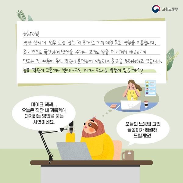 직장 상사가 업무 트집잡는 걸 핑계로 거의 매일 동료직원을 괴롭힙니다. 공개적으로 폭언하며 망신을 주거나 고의로 일을 더 시켜서 야근하게 만드는 것 때문에 동료 직원이 불면증에 시달리며 출근을 두려워하고 있습니다. 동료 직원이 고통에서 벗어나도록 제가 도와줄 방법이 있을까요?