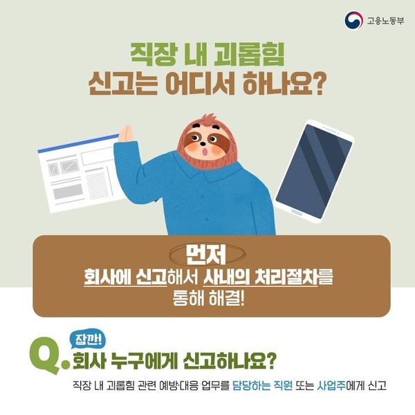 직장 내 괴롭힘을 당했거나 목격했다면 먼저 회사에 신고해서 사내 처리절차를 통해 해결합니다. 직장 내 괴롭힘 관련 예방·대응 업무를 담당하는 직원 또는 사업주에게 신고합니다.