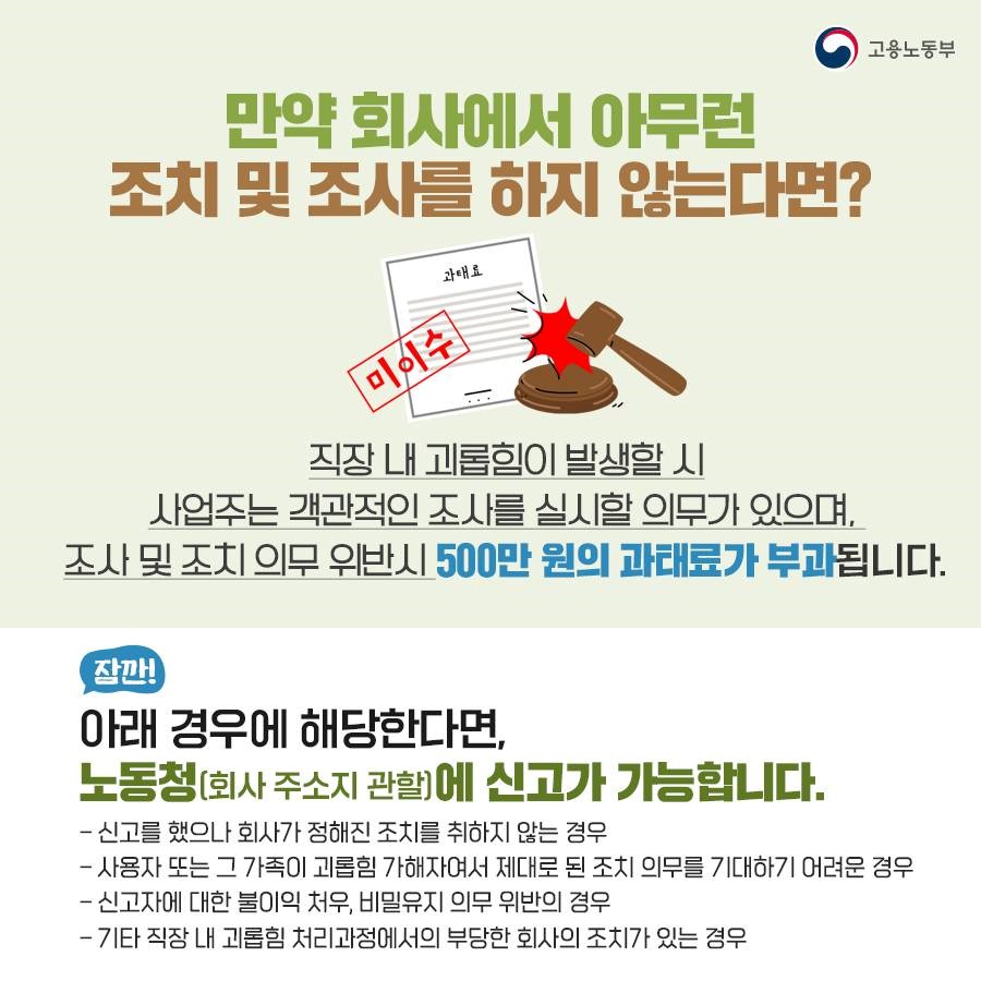 만약 회사에서 아무런 조치나 조사를 하지 않는다면? 직장 내 괴롭힘이 발생했을 때 사업주는 객관적인 조사를 실시할 의무가 있으며 조사 및 조치의무 위반 시 500만원의 과태료가 부과됩니다. 신고를 했으나 회사가 정해진 조치를 취하지 않는 경우, 사용자 또는 그 가족이 괴롭힘 가해자여서 제대로 된 조치 의무를 기대하기 어려운 경우, 신고자에 대한 불이익 처우, 비밀유지 의무 위반의 경우, 기타 직장 내 괴롭힘 처리과정에서 부당한 회사의 조치가 있는 경우에는 회사 주소지 관할 노동청에 신고할 수 있습니다.