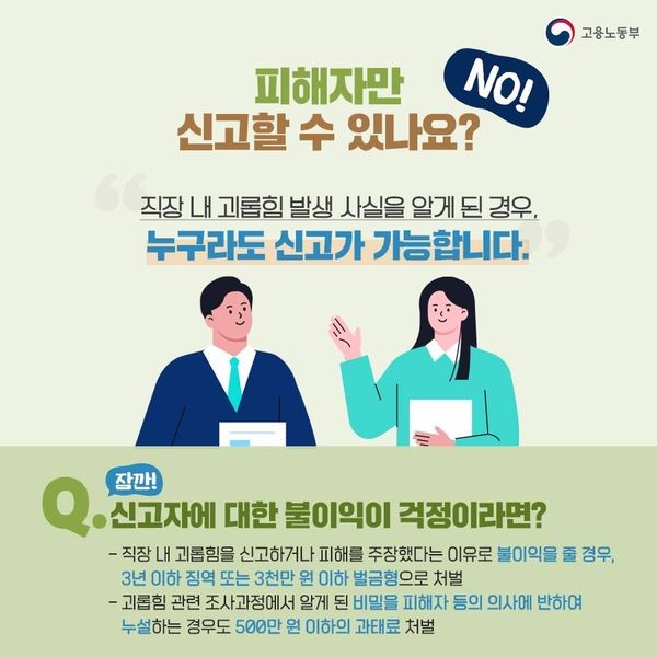 피해자만 신고할 수 있냐구요? No! 직장 내 괴롭힘 사실을 알게된 경우, 누구라도 신고할 수 있습니다. 직장 내 괴롭힘을 신고하거나 피해를 주장했다는 이유로 불이익을 줄 경우 3년 이하 징역 또는 3000만원 이하 벌금형으로 처벌받을 수 있습니다. 또 괴롭힘 관련 조사과정에서 알게된 비밀을 피해자 등의 의사에 반해 누설하는 경우도 500만원 이하의 과태료에 처해집니다.