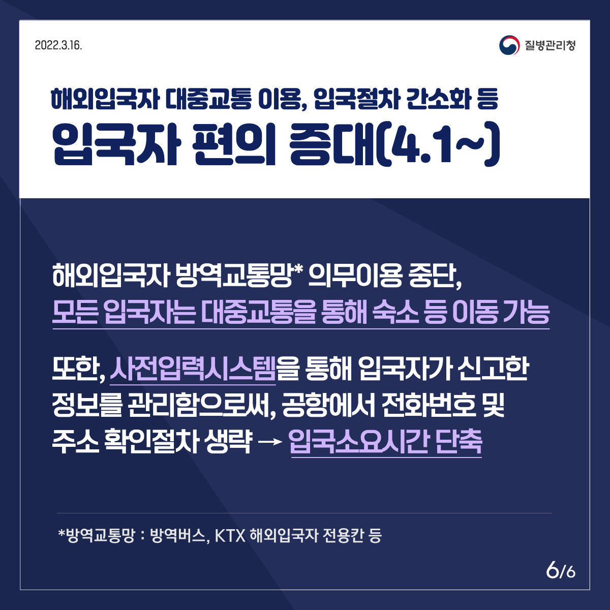 4월 1일부터 해외입국자의 방역교통망 의무 이용을 중단합니다. 모든 입국자는 방역버스, KTX 해외입국자 전용칸 말고도 대중교통을 이용해 숙소 등으로 이동할 수 있습니다. 사전입력시스템을 통해 입국자가 신고한 정보를 관리함으로써 공항에서 전화번호 및 주소 확인절차를 생략하고 입국절차에 소요되는 시간을 줄였습니다.