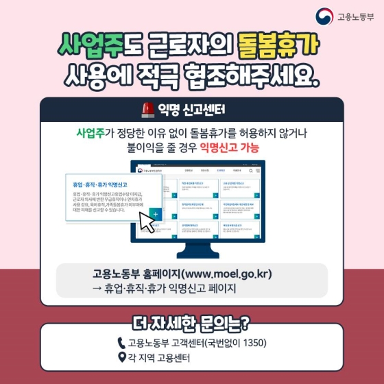 사업주도 근로자의 돌봄휴가 사용에 적극 협조해 주시기 바랍니다. 만약 사업주가 정당한 이유 없이 돌봄휴가를 허용하지 않거나 불이익을 줄 경우 익명신고 할 수 있습니다. 신고는 고용노동부 홈페이지 내 휴업·휴직·휴가 익명신고 페이지에서 할 수 있습니다. 더 자세한 문의는 고용노동부 고객센터(☎1350) 또는 각 지역 고용센터를 이용해 주세요.