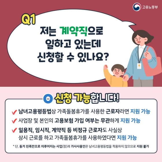 계약직으로 일하고 있어도 비용지원을 신청할 수 있습니다. 남녀고용평등법상 가족돌봄휴가를 사용한 근로자라면 신청할 수 있으며, 사업장 및 본인의 고용보험 가입 여부는 무관하게 지원합니다. 일용직, 임시직, 계약직 등 비정규근로자도 사실상 상시근로를 하고 가족돌봄휴가를 사용했다면 지원대상에 포함됩니다. 단 동거친족만으로 이뤄지는 사업(장)과 가사사용인은 남녀고용평등법을 적용하지 않으므로 지원대상이 아닙니다.