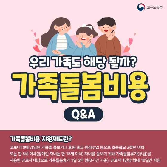 가족돌봄비용 Q&A! 우리 가족도 해당될까? 가족돌봄비용 지원제도란 코로나19에 감염된 가족을 돌보거나 휴원·휴교·원격수업 등으로 초등학교 2학년 이하 또는 만8세 이하 자녀를 돌보기 위해 무급으로 가족돌봄휴가를 사용한 근로자를 대상으로 가족돌봄휴가 1일당  5만원씩, 근로자 1인당 최대 10일간 지원하는 제도입니다. 장애인 자녀의 경우 만18세 이하까지 돌봄대상으로 인정합니다.