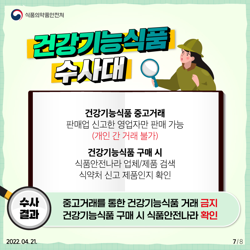 건강기능식품 수사대 수사 결과를 종합하면 첫째, 중고거래를 통한 건강기능식품 거래는 금지되고 있습니다. 건강기능식품 중고거래는 판매업 신고한 영업자만 가능하며 개인 간 거래는 불가합니다. 둘째, 건강기능식품 구매 시 식품안전나라에서 먼저 확인해 주세요. 식품안전나라 홈페이지의 업체/제품 검색기능을 활용해 식약처 신고제품인지 확인하시기 바랍니다.