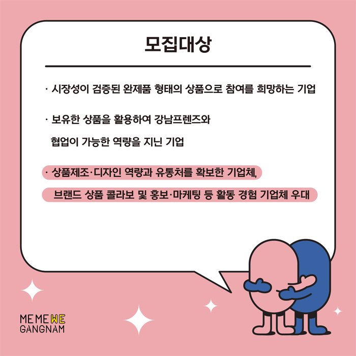 강남프렌즈 협업기업으로 다음과 같은 업체를 모집합니다. 첫번째, 시장성이 검증된 완제품 형태의 상품으로 참여를 희망하는 기업, 둘째, 보유한 상품을 활용해 강남프렌즈와 협업이 가능한 역량을 지닌 기업입니다. 상품제조 및 디자인 역량을 갖추고 유통처를 확보한 업체나 브랜드 상품 콜라보 및 홍보·마케팅 등 활동 경험이 있는 기업체를 우대합니다.