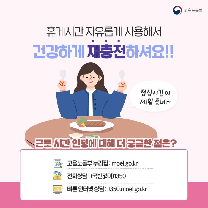 휴게시간 자유롭게 사용해서 건강하게 재충전 하세요! 근로시간에 대해 더 궁금한 점은 고용노동부 누리집을 참고하시거나 전화, 인터넷 상담을 받으실 수 있습니다. 전화상담은 국번없이 1350이며 빠른 인터넷 상담은 모바일에서도 가능합니다.