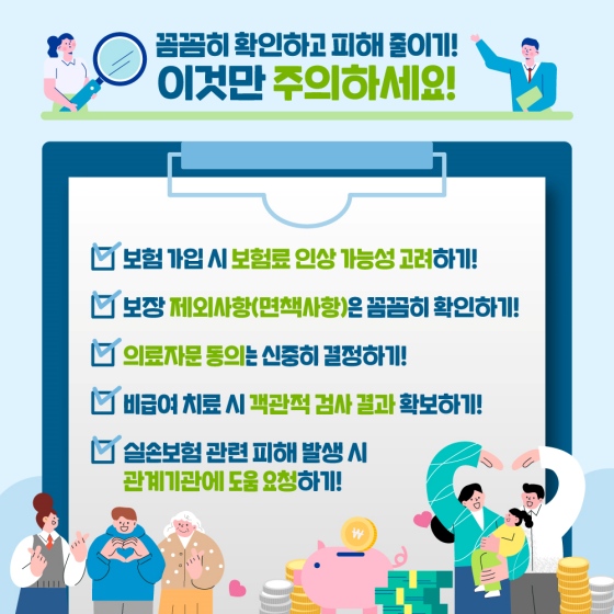 꼼꼼히 확인하고 피해줄이기! 이것만 주의하세요! 보험 가입 시 보험료 인상 가능성, 보장 제외사항 (면책사항), 의료자문 동의 신중, 비급여 치료시 객관적 검사 결과 확보, 실손보험 피해 발생시 관계 기관에 도움 요청하기