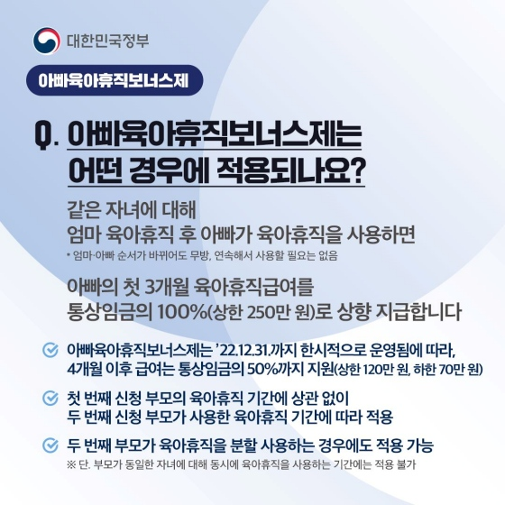 아빠 육아휴직 보너스제는 어떤 경우에 적용되나요? 같은 자녀에 대해 엄마 육아휴직 후 아빠가 육아휴직을 사용하면, 아빠의 첫 3개월 육아휴직 급여를 통상임금의 100% (상한 250만 원)로 상향 지급합니다. (엄마·아빠 순서가 바뀌어도 무방, 연속해서 사용할 필요 없음)