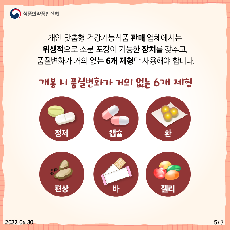 개인 맞춤형 건강기능식품 판매 업체에서는 위생적으로 소분·포장이 가능한 장치를 갖추고  정제, 캡슐, 환, 편상, 바, 젤리 등 개봉 시 품질변화가 거의 없는 6개 제형만 사용해야 합니다.