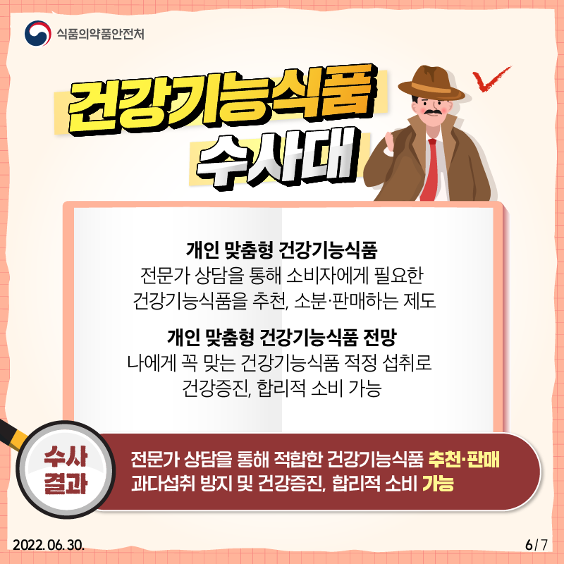 건강기능식품 수사대 수사결과는 다음과 같습니다. 개인 맞춤형 건강기능식품은 전문가 상담을 통해 소비자에게 필요한 건강기능식품을 추천하고 소분·판매하는 제도입니다. 나에게 꼭 맞는 건강기능식품을 적정하게 섭취할 수 있어 과다섭취를 예방하고 건강증진, 합리적 소비가 가능하다는 장점이 있습니다.