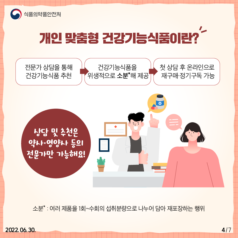 전문가 상담을 통해 건강기능식품 추천한 뒤, 건강기능식품을 위생적으로 소분해 제공하고 첫 상담 후 온라인으로 재구매·정기구독할 수 있는 시스템을 말합니다. 건강식품과 관련된 상담과 제품 추천은 영양사나 약사 등 전문가만 할 수 있습니다.