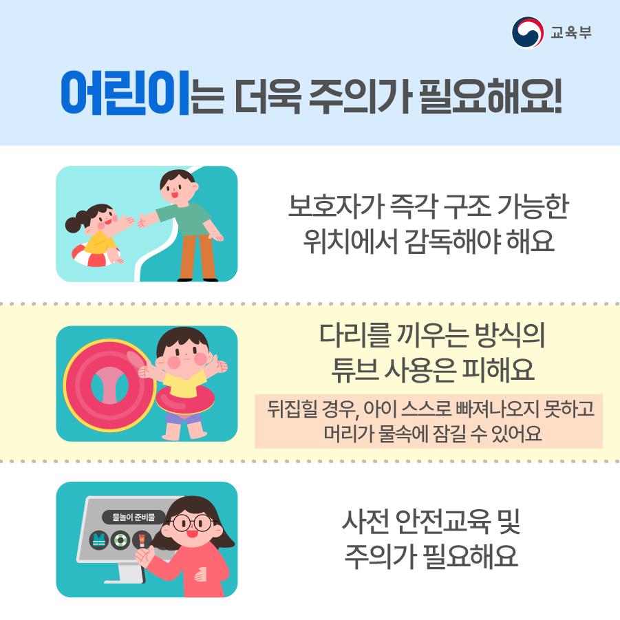 어린이는 특히 물놀이할 때 주의가 필요합니다. 우선 물놀이를 즐길 때는 보호자와 함께하고 보호자가 즉각 구조 가능한 위치에서 감독해야 해요. 다리를 끼우는 방식의 튜브는 가능한 사용하지 않는 것이 좋습니다. 만약 물속에서 뒤집힐 경우, 아이 스스로 빠져나오지 못하고 머리가 물 속에 잠길 수 있어요. 또 물놀이를 즐기기 전 충분히 사전 안전교육 및 주의가 필요해요.