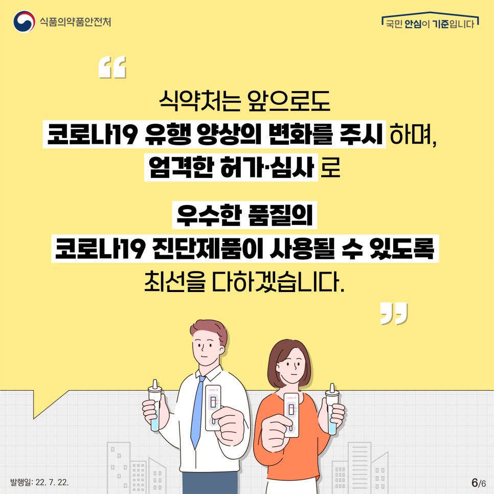 식약처는 앞으로도 코로나19 유행 양상의 변화를 주시하며,​ 엄격한 허가·심사로 우수한 품질의 코로나19 진단제품이 사용될 수 있도록 최선을 다하겠습니다!