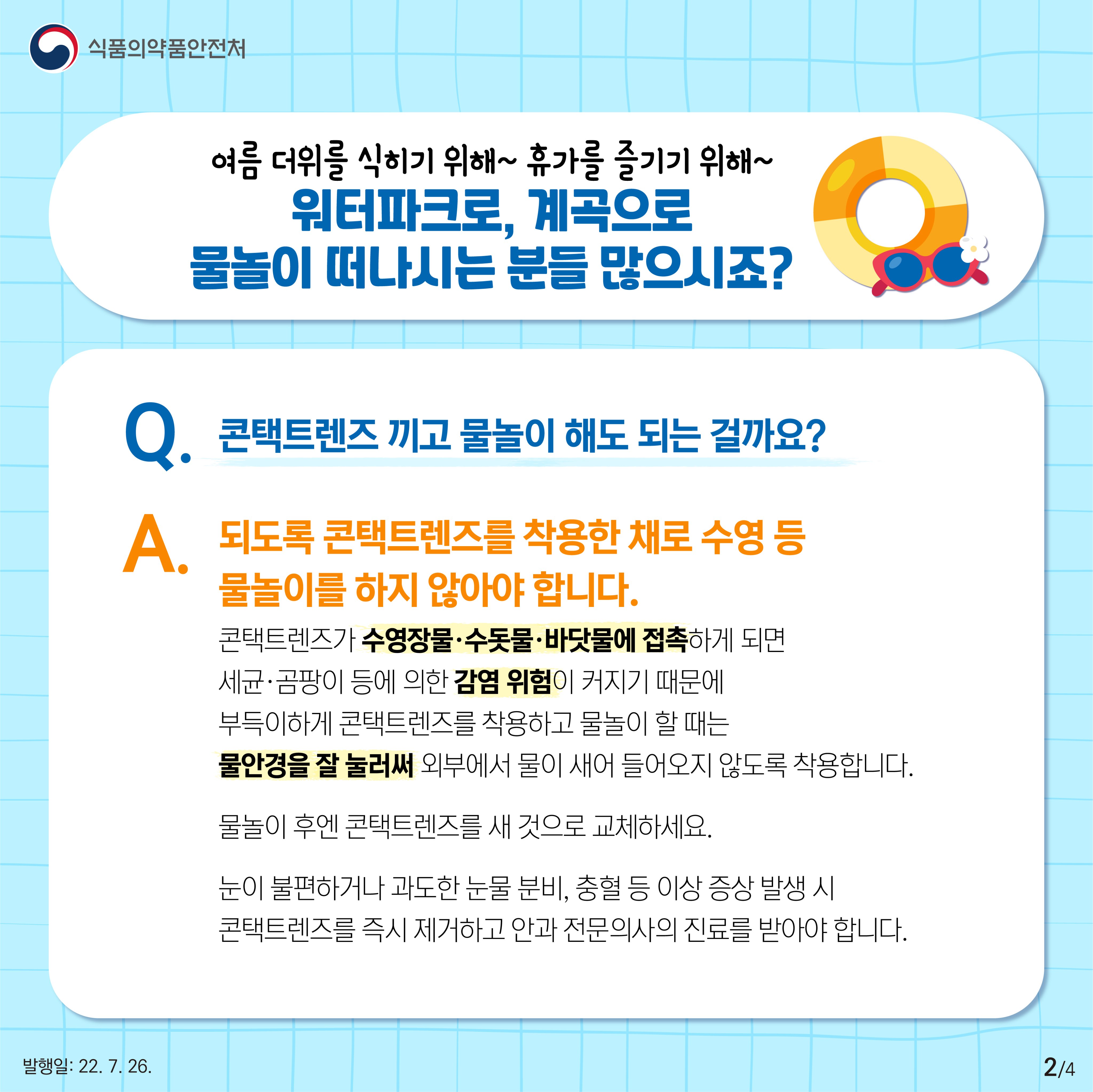 여름 더위를 식히기 위해, 휴가를 즐기기 위해 워터파크로, 계곡으로 물놀이 떠나시는 분들 많으시죠? 그런데 콘택트렌즈 끼고 물놀이 해도 되는 걸까요? 답은 아니오입니다. 되도록 콘택트렌즈를 착용한 채로 수영 등 물놀이를 하지 않는 것이 좋습니다. 콘택트렌즈가 수영장물이나 수돗물, 바닷물에 접촉하게 되면 세균·곰팡이 등에 의한 감염 위험이 커지기 때문인데요. 만약 부득이하게 콘택트렌즈를 착용하고 물놀이 할 때는 물안경을 잘 눌러써 외부에서 물이 새어 들어오지 않도록 착용합니다. 물놀이 후엔 콘택트렌즈를 새 것으로 교체하고, 눈이 불편하거나 과도한 눈물분비, 충혈 등 이상증상 발생 시 콘택트렌즈를 즉시 제거하고 안과 전문의사의 진료를 받아야 합니다.