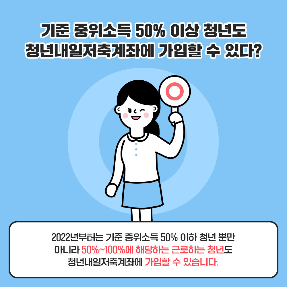 Q. 기준 중위소득 50% 이상 청년도 청년내일저축계좌에 가입할 수 있다? O 2022년부터는 기준 중위소득 50% 이하 청년 뿐만 아니라 50%~100%에 해당하는 근로하는 청년도 청년내일저축계좌에 가입할 수 있습니다.