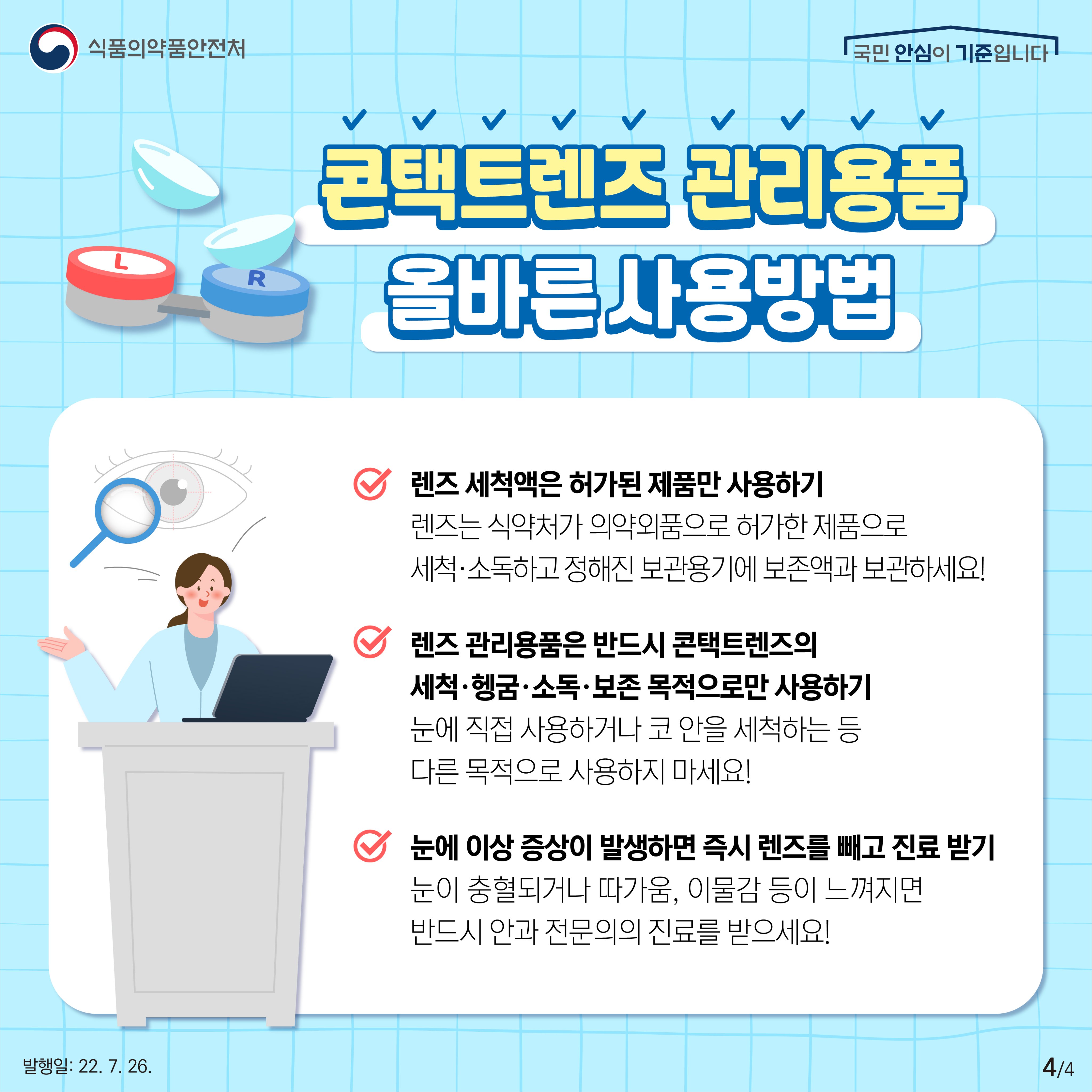 렌즈만큼이나 렌즈 관리용품도 잘 사용해야 합니다. 렌즈는 식약처가 의약외품으로 허가한 제품으로 세척·소독하고 정해진 보관용기에 보존액과 보관하세요. 렌즈 관리용품은 반드시 콘택트렌즈의 세척·헹굼·소독·보존 목적으로만 사용합니다. 눈에 직접 사용하거나 코 안을 세척하는 등 다른 목적으로 사용하지 마세요. 그리고 혹시 눈이 충혈되거나 따가움, 이물감 등 이상증상이 느껴지면 즉시 렌즈를 빼고 바로 안과 전문의의 진료를 받으세요.