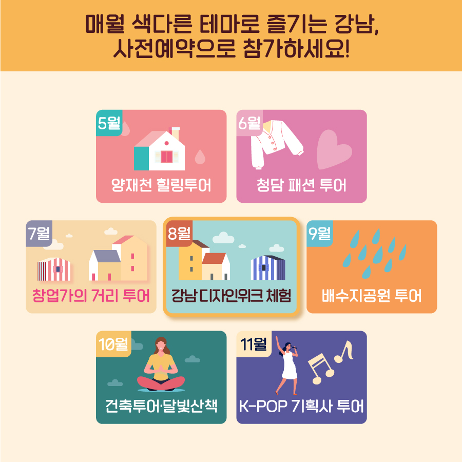 매월 색다른 테마로 즐기는 강남, 사전예약으로 참가하세요! 5월 양재천 힐링투어 6월 청담 패션 투어 7월 역삼 창업가의 거리 투어 8월 논현 강남디자인위크 체험 9월 한강 배수지공원 투어 10월 강남 건축투어·선정릉 달빛산책 11월 K-POP 기획사 투어