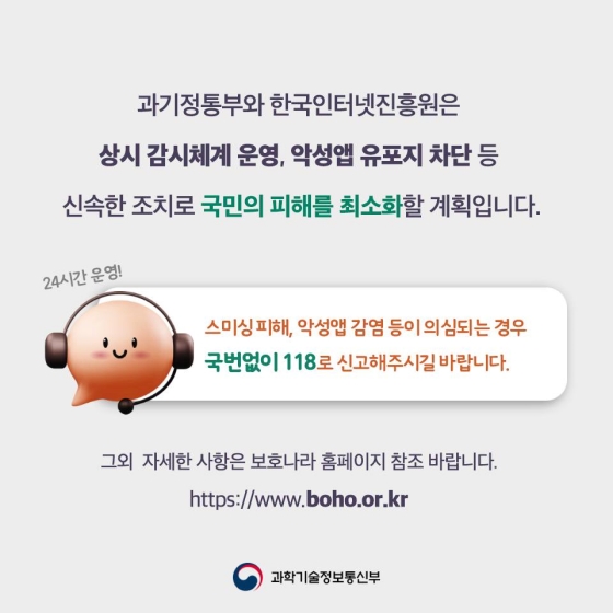 과기정통부와 한국인터넷진흥원은 상시 감시체계 운영, 악성 앱 유포지 차단 등 신속한 조치로 국민의 피해를 최소화할 계획입니다. 스미싱 피해, 악성 앱 감염 등이 의심되는 경우 국번 없이 118로 신고해 주시길 바랍니다. 그 외 자세한 사항은 보호나라 누리집(바로가기)을 참조 바랍니다.