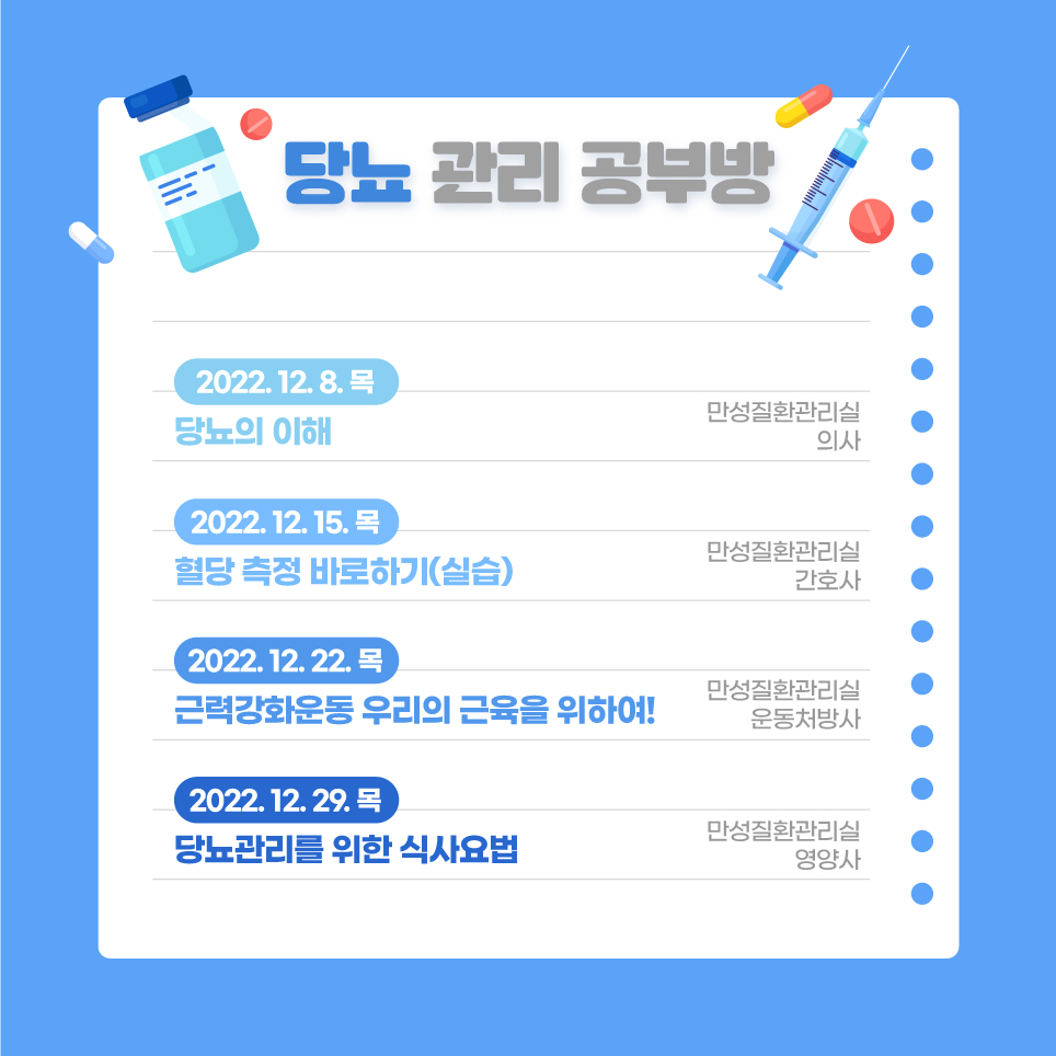 2) 당뇨관리 공부방 2022.12.08.(목) 당뇨의 이해 / 만성질환관리실 의사 2022.12.15.(목) 혈당 측정 바로하기(실습) / 만성질환관리실 간호사 2022.12.22.(목) 근력강화운동 우리의 근육을 위하여! / 만성질환관리실 운동처방사 2022.12.29.(목) 당뇨관리를 위한 식사요법 / 만성질환관리실 영양사