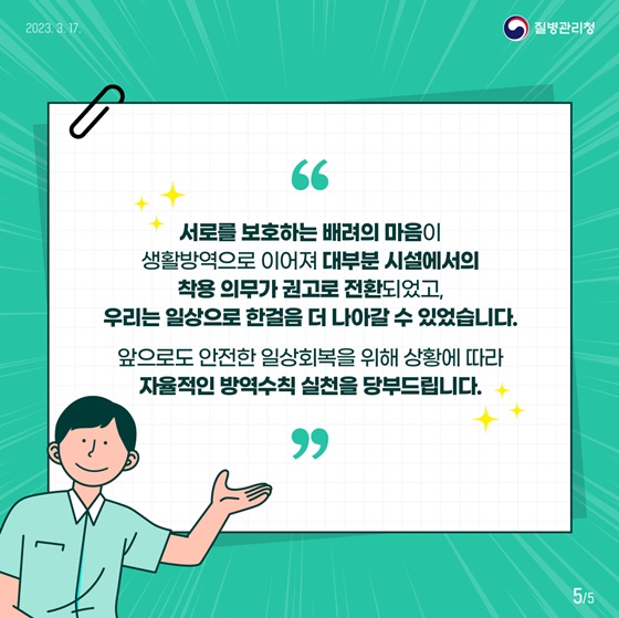 서로를 보호하는 배려의 마음이 생활방역으로 이어져 대부분 시설에서의 착용 의무가 권고로 전환되었고, 우리는 일상으로 한걸음 더 나아갈 수 있었습니다. 앞으로도 안전한 일상회복을 위해 상황에 따라 자율적인 방역수칙 실천을 당부드립니다.