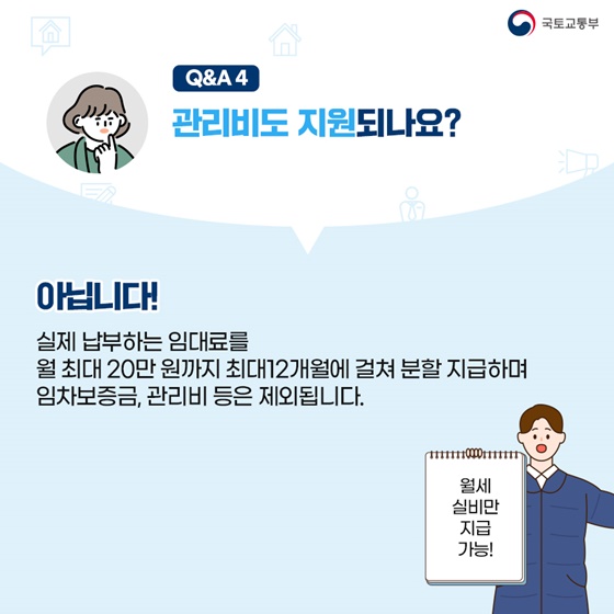 관리비도 지원되나요? 아닙니다! 실제 납부하는 임대료를 월 최대 20만원까지 최대 12개월에 걸쳐 분할지급하며 임차보증금, 관리비 등은 제외됩니다.