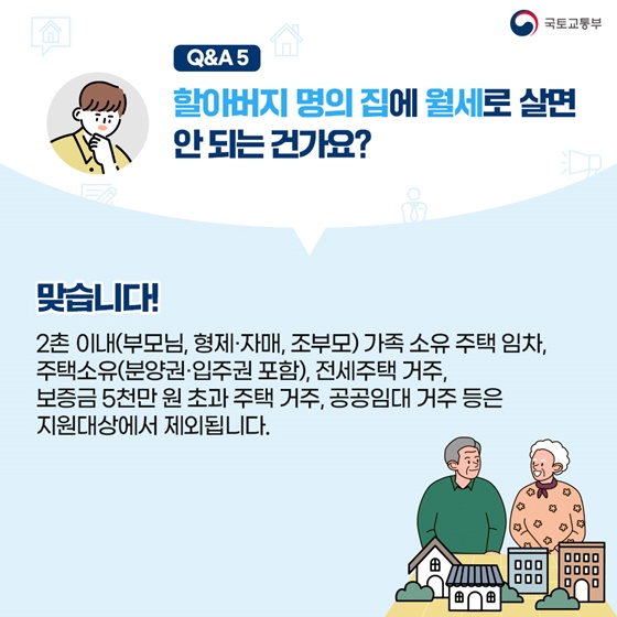 할아버지 명의로 된 집에 월세로 살면 안되는 건가요? 맞습니다! 2촌 이내(부모, 형제·자매, 조부모) 가족이 소유한 주택 임차, 주택소유(분양권·입주권 포함), 전세주택 거주, 보증금 5천만원 초과 주택 거주, 공공임대 거주 등은 지원대상에서 제외됩니다.