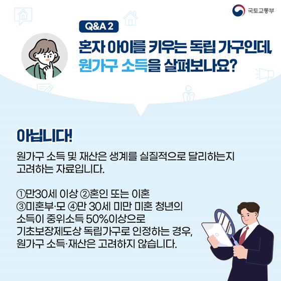 혼자 아이를 키우는 독립가구인데, 원가구 소득을 살펴보나요? 아닙니다! 원가구 소득 및 재산은 생계를 실질적으로 달리하는지 고려하는 자료입니다. ① 만 30세 이상 ② 혼인 또는 미혼 ③ 미혼부·모 ④ 만 30세 미만 미혼청년의 소득이 중위소득 50% 이상으로 기초보장제도상 독립가구로 인정하는 경우, 원가구 소득·재산은 고려하지 않습니다.