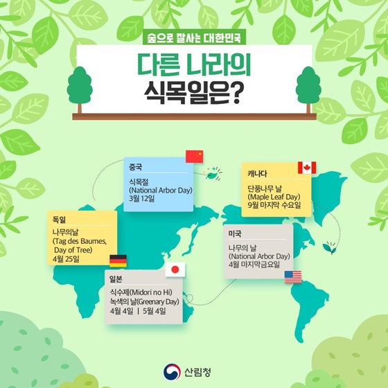 ■ 다른 나라의 식목일은? · 중국 : 식목절 (National Arbor Day) / 3월 12일 · 독일 : 나무의날 (Tag des Baumes,Day of Tree) / 4월 25일 · 일본 : 식수제(Midori no Hi), 녹색의 날(Greenary Day) / 4월 4일, 5월 4일 · 캐나다 : 단풍나무 날 (Maple Leaf Day) / 9월 마지막 수요일 · 미국 : 나무의 날 (National Arbor Day) / 4월 마지막 금요일