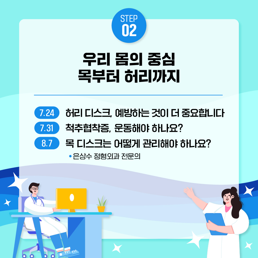 두번째 주제는 은상수 정형외과 전문의의 '우리 몸의 중심, 목부터 허리까지'입니다. 7월 24일 '허리 디스크는 예방하는 것이 더 중요합니다', 7월 31일 '척추협착증, 운동해야 하나요?', 8월 7일 '목 디스크는 어떻게 관리해야 하나요?'를 참고해 주세요.