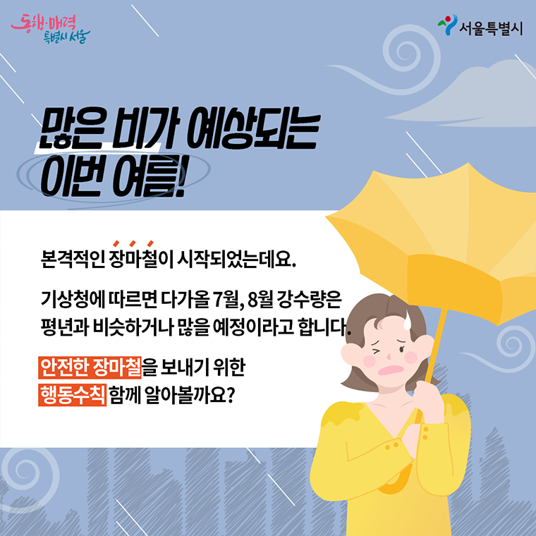 많은 비가 예상되는 이번 여름! 본격적인 장마철이 시작되었는데요. 기상청에 따르면 다가올 7월, 8월 강수량은 평년과 비슷하거나 많을 예정이라고 합니다. 안전한 장마철을 보내기 위한 행동수칙 함께 알아볼까요?