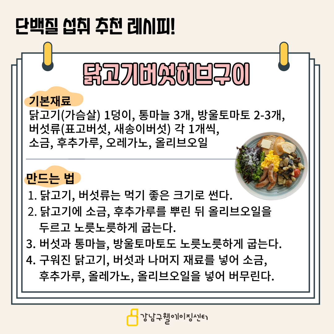 단백질을 효과적으로 섭취할 수 있는 닭고기 버섯 허브구이 레시피를 알려드립니다. 먼저 기본재료는 다음과 같습니다. 닭가슴살 1덩이, 통마늘 3개, 방울토마토 2-3개, 버섯류(표고버섯, 새송이버섯) 각 1개, 소금, 후추가루, 오레가노, 올리브오일을 준비해 주세요. 먼저  닭고기, 버섯은 먹기 좋은 크기로 썰어줍니다. 그리고 닭고기에 소금, 후추가루를 뿌린 뒤 올리브오일을 두르고 노릇노릇하게 굽습니다. 버섯과 통마늘, 방울토마토도 노릇노릇하게 굽고, 구워진 닭고기, 버섯과 나머지 재료를 넣어 소금, 후추가루, 오레가노, 올리브오일을 넣어 버무리면 완성입니다.