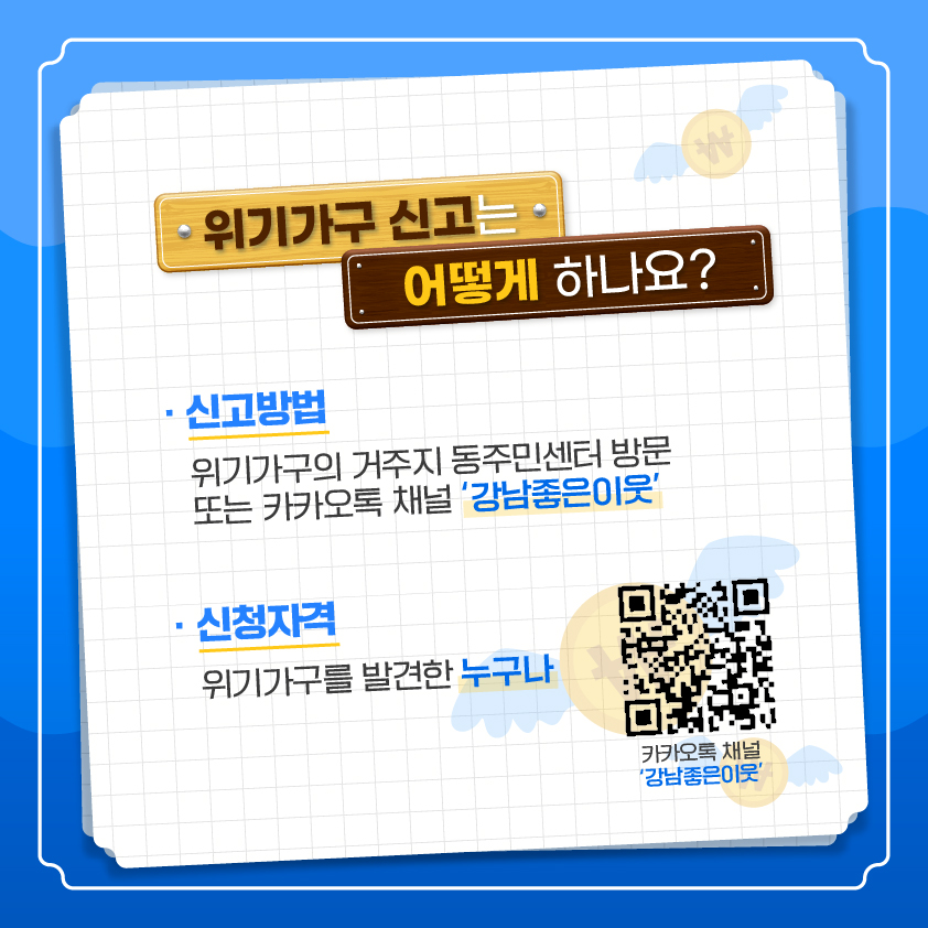  위기가구 신고는 어떻게 하나요?  ○ 신고방법: 위기가구의 거주지 동주민센터 방문 또는 카카오톡 채널 ‘강남좋은이웃’    ○ 신청자격 : 위기가구를 발견한 누구나