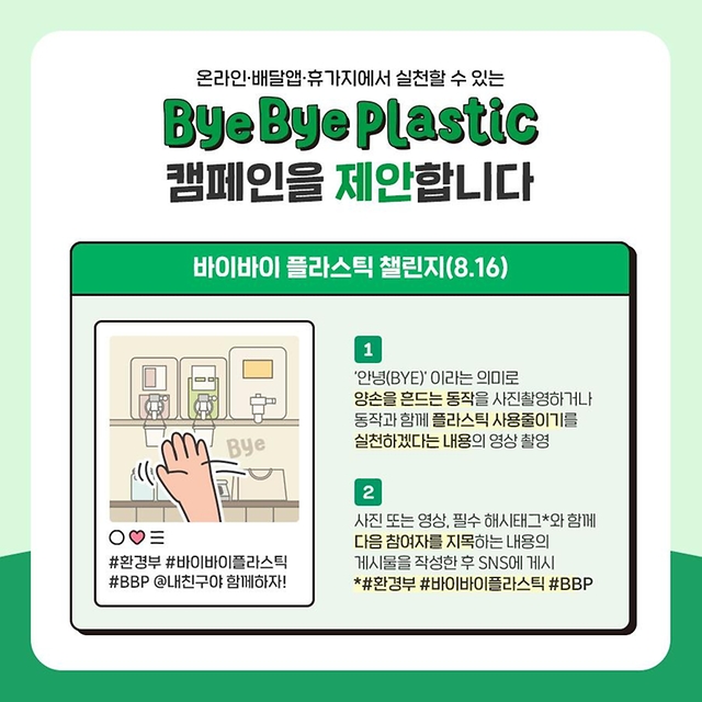 온라인·배달앱·휴가지에서 실천할 수 있는 ‘바이바이 플라스틱’ 캠페인을 제안합니다. 첫번째는 바이바이 플라스틱 챌린지입니다. ‘안녕(BYE)’이라는 의미로 양손을 흔드는 동작을 사진촬영하거나 동작과 함께 플라스틱 사용줄이기를 실천하겠다는 내용의 영상을 촬영합니다. 사진 또는 영상, 필수 해시태그(#환경부 #바이바이플라스틱 #BBP)와 함께 다음 참여자를 지목하는 내용의 게시물을 작성한 후 SNS에 게시합니다.