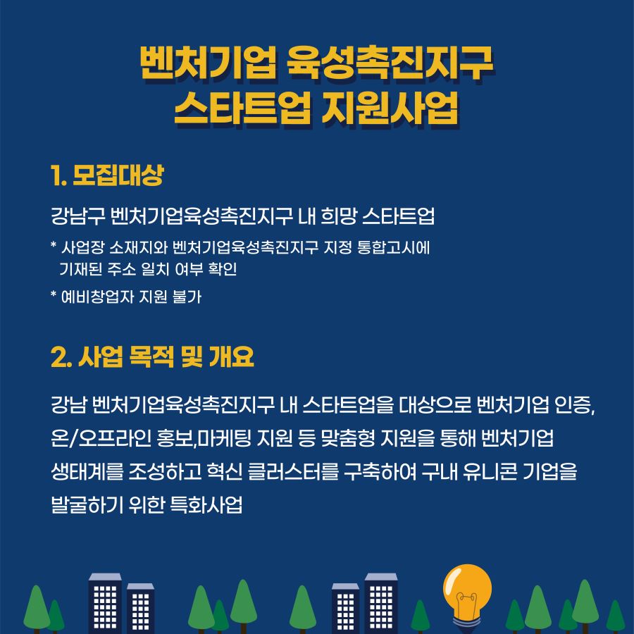 해당 사업은 강남 벤처기업육성촉진지구 내 스타트업을 대상으로 벤처기업 인증, 온·오프라인 홍보, 마케팅 지원 등 맞춤형 지원을 통해 벤처기업 생태계를 조성하고 혁신 클러스터를 구축해 구내 유니콘 기업을 발굴하기 위한 특화사업입니다. 대상은 강남구 벤처기업육성촉진지구 내 희망 스타트업입니다. 사업장 소재지와 벤처기업육성촉진지구 지정 통합고시에 기재된 주소 일치여부를 확인하며, 예비창업자는 지원할 수 없습니다.