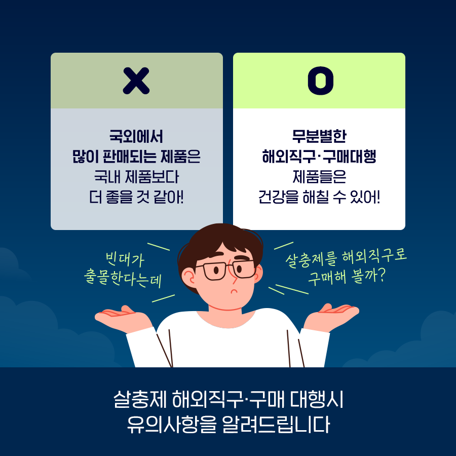 '빈대가 출몰한다는데 살충제를 해외직구로 구매해 볼까?' 혹시 이런 생각 하셨나요? 국외에서 많이 판매되는 제품은 국내 제품보다 더 좋을까요? 무분별한 해외직구·구매대행 제품들은 건강을 해칠 수 있습니다. 살충제 해외직구·구매 대행 시 유의사항을 알려드립니다.