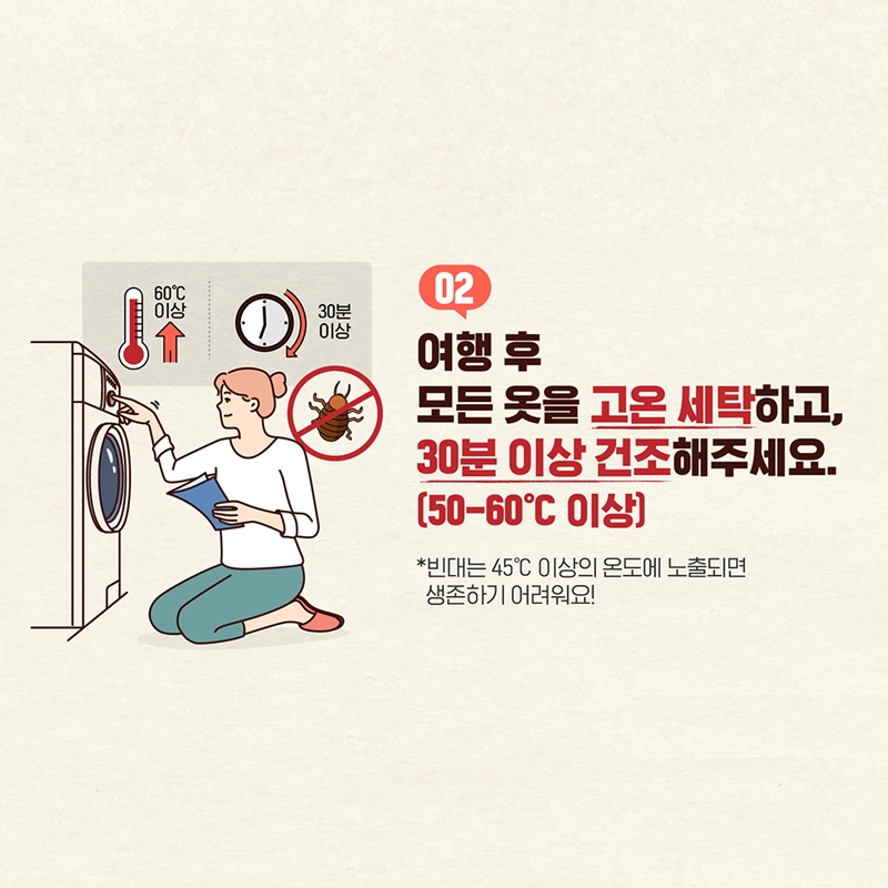 2. 여행 후 모든 옷을 고온 세탁하고, 30분 이상 건조해주세요(50-60℃ 도 이상)    * 빈대는 45℃ 이상의 온도에 노출되면 생존하기 어려워요!