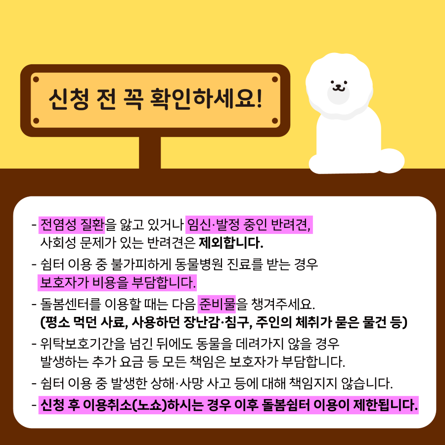 신청 전 다음 사항을 확인하세요. 전염성 질환을 앓고 있거나 임신·발정 중인 반려견, 사회성 문제가 있는 반려견은 제외합니다. 쉼터 이용 중 불가피하게 동물병원 진료를 받는 경우 보호자가 비용을 부담합니다. 돌봄센터를 이용할 때는 평소 먹던 사료, 사용하던 장난감·침구, 주인의 체취가 묻은 물건 등의 준비물을 챙겨주세요. 위탁보호기간을 넘긴 뒤에도 동물을 데려가지 않을 경우 발생하는 추가 요금 등 모든 책임은 보호자가 부담합니다. 쉼터 이용 중 발생한 상해·사망 사고 등에 대해 책임지지 않습니다. 신청 후 이용취소(노쇼)하시는 경우 이후 돌봄쉼터 이용이 제한됩니다.