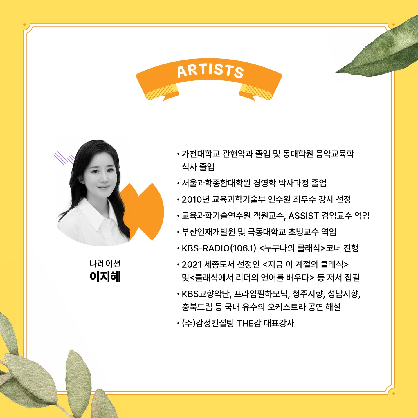 이지혜 해설가 프로필입니다. 가천대학교 관현악과 졸업 및 동대학원 음악교육학 석사 졸업 서울과학종합대학원 경영학 박사과정 졸업 2010년 교육과학기술부 연수원 최우수 강사 선정 교육과학기술연수원 객원교수, ASSIST 겸임교수 역임 부산인재개발원 및 극동대학교 초빙교수 역임 KBS 라디오 106.1 '누구나의 클래식' 코너 진행 2021 세종도시 선정인 '지금 이 계절의 클래식' 및 '클래식에서 리더의 언어를 배우다' 등 저서 집필 KBS교향악단, 프라임필하모닉, 청주시향, 성남시향, 충북도립 등 국내 유수의 오케스트라 공연 해설 ㈜감성컨설팅 THE감 대표강사.