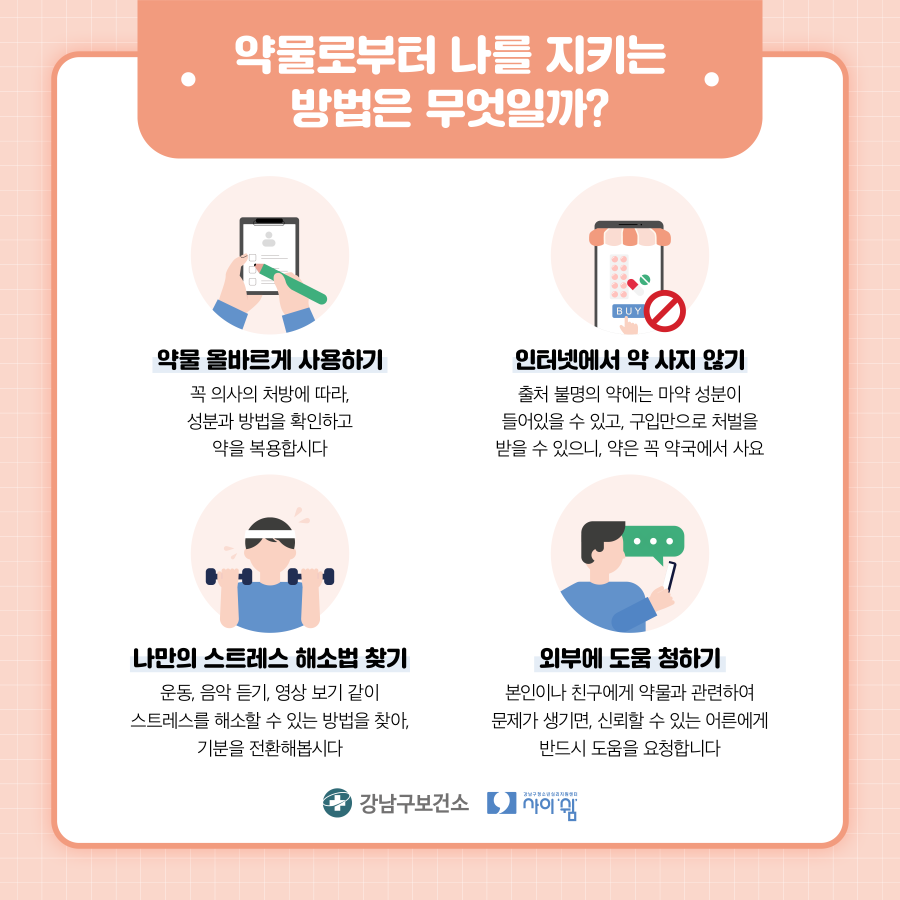 약물로부터 나를 지키는 방법을 기억하세요. 꼭 의사의 처방에 따라 성분과 방법을 확인하고 약을 복용합시다. 출처 불명의 약에는 마약 성분이 들어있을 수 있고 구입만으로 처벌을 받을 수 있으니 약은 꼭 약국에서 사요. 운동, 음악듣기, 영상 보기 같이 스트레스를 해소할 수 있는 방법을 찾아 기분을 전환해 봅시다. 본인이나 친구에서 약물과 관련해 문제가 생기면 신뢰할 수 있는 어른에게 반드시 도움을 요청합니다.